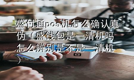 盛付通pos机怎么确认真伪（盛钱包是一清机吗 怎么辨别是不是一清机）